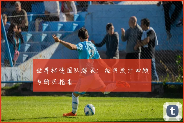 世界杯德国队球衣：经典设计回顾与购买指南