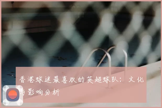 香港球迷最喜欢的英超球队：文化与影响分析