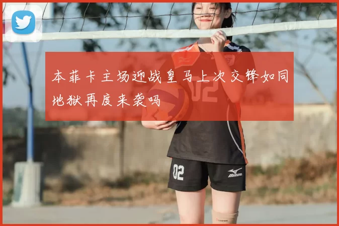 本菲卡主场迎战皇马上次交锋如同地狱再度来袭吗