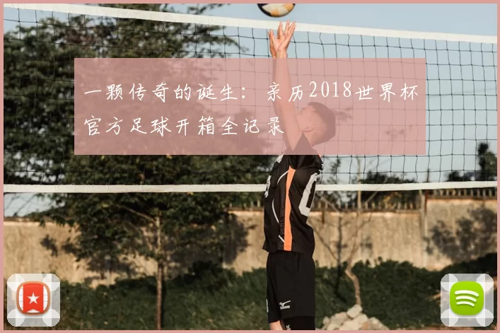 一颗传奇的诞生:亲历2018世界杯官方足球开箱全记录