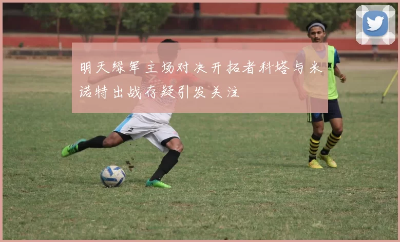 明天绿军主场对决开拓者科塔与米诺特出战存疑引发关注