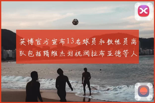 英博官方宣布13名球员和教练员离队包括隋维杰刘祝润拉布亚德等人