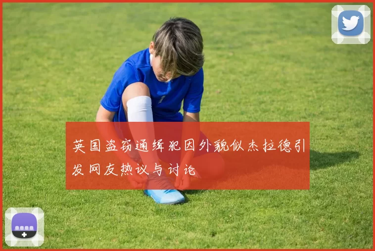 英国盗窃通缉犯因外貌似杰拉德引发网友热议与讨论