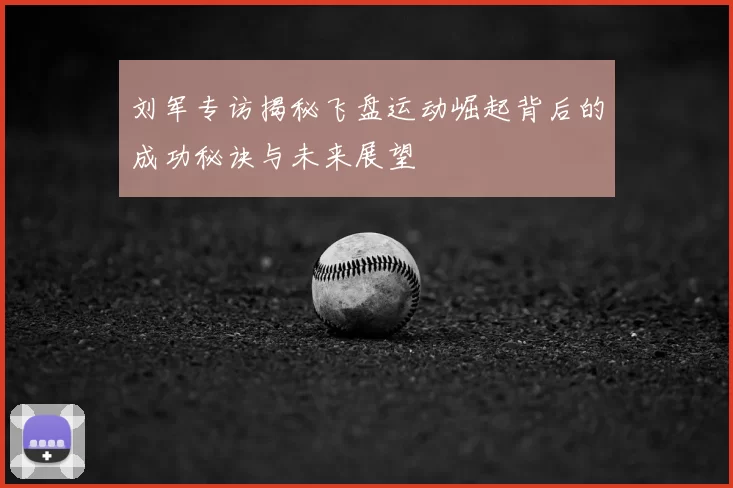 刘军专访揭秘飞盘运动崛起背后的成功秘诀与未来展望