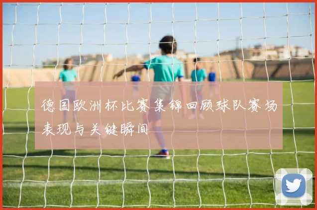 德国欧洲杯比赛集锦回顾球队赛场表现与关键瞬间