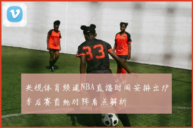 央视体育频道NBA直播时间安排出炉季后赛首轮对阵看点解析