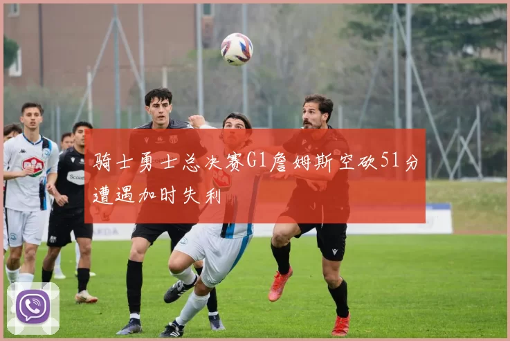 骑士勇士总决赛G1詹姆斯空砍51分遭遇加时失利