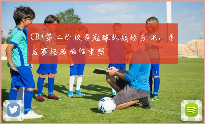 CBA第二阶段争冠球队战绩分化，季后赛格局面临重塑