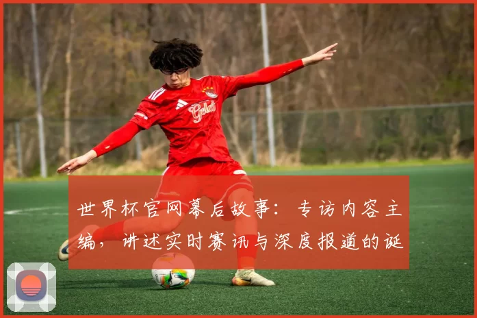 世界杯官网幕后故事：专访内容主编，讲述实时赛讯与深度报道的诞生