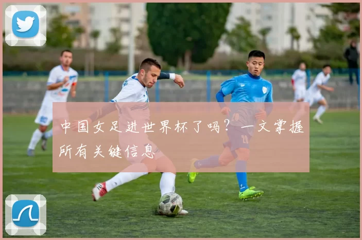 中国女足进世界杯了吗？一文掌握所有关键信息