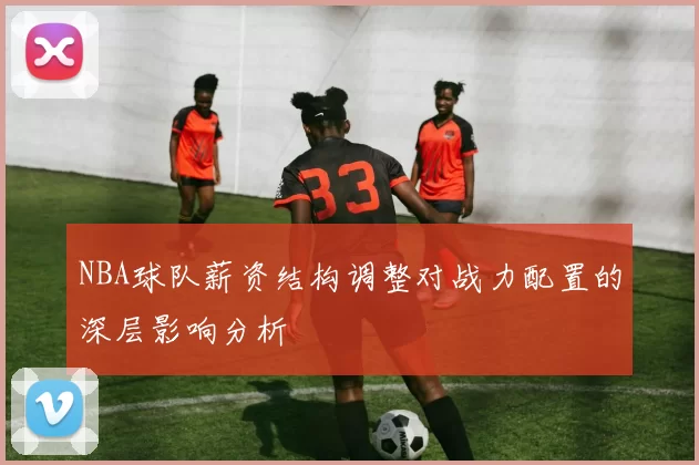 NBA球队薪资结构调整对战力配置的深层影响分析