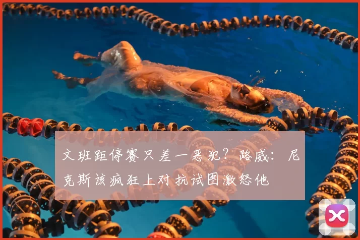 文班距停赛只差一恶犯？路威：尼克斯该疯狂上对抗试图激怒他
