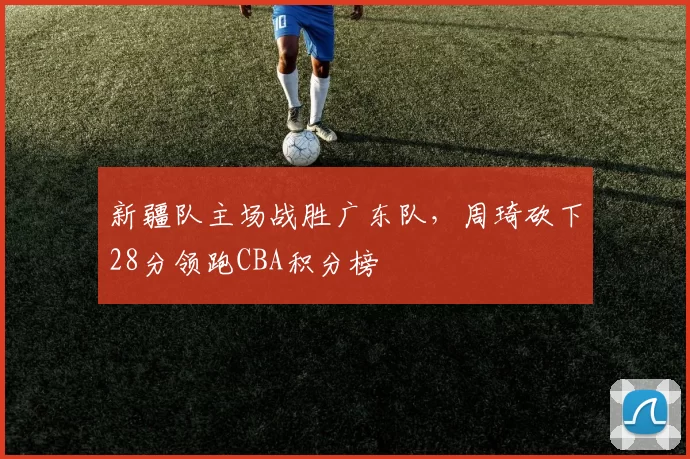 新疆队主场战胜广东队，周琦砍下28分领跑CBA积分榜