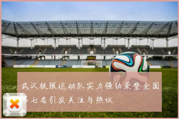 武汉极限运动队实力强劲荣登全国第七名引发关注与热议