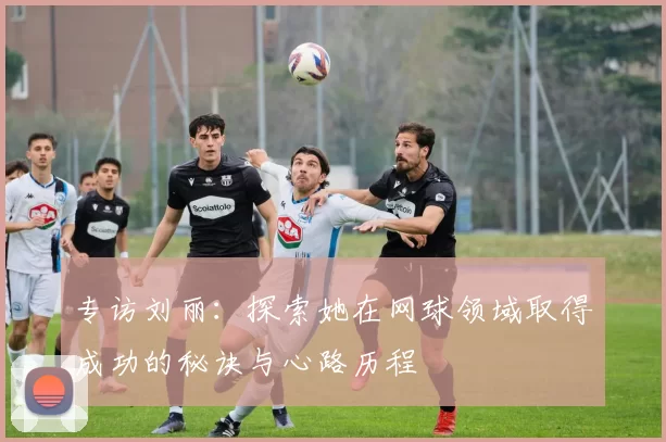 专访刘丽:探索她在网球领域取得成功的秘诀与心路历程