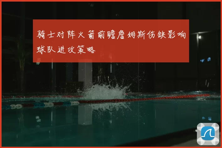 骑士对阵火箭前瞻詹姆斯伤缺影响球队进攻策略