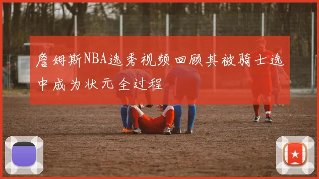 詹姆斯NBA选秀视频回顾其被骑士选中成为状元全过程
