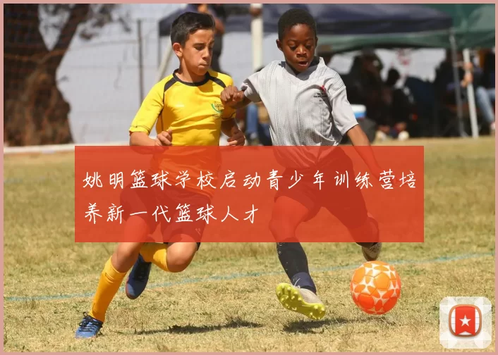 姚明篮球学校启动青少年训练营培养新一代篮球人才