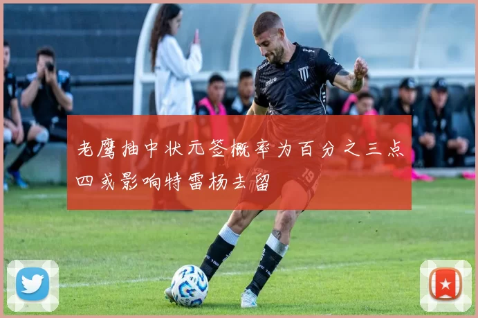 老鹰抽中状元签概率为百分之三点四或影响特雷杨去留