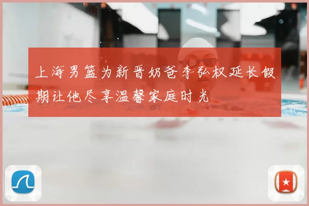 上海男篮为新晋奶爸李弘权延长假期让他尽享温馨家庭时光