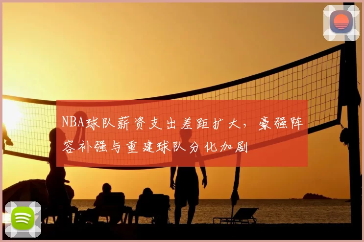 NBA球队薪资支出差距扩大，豪强阵容补强与重建球队分化加剧