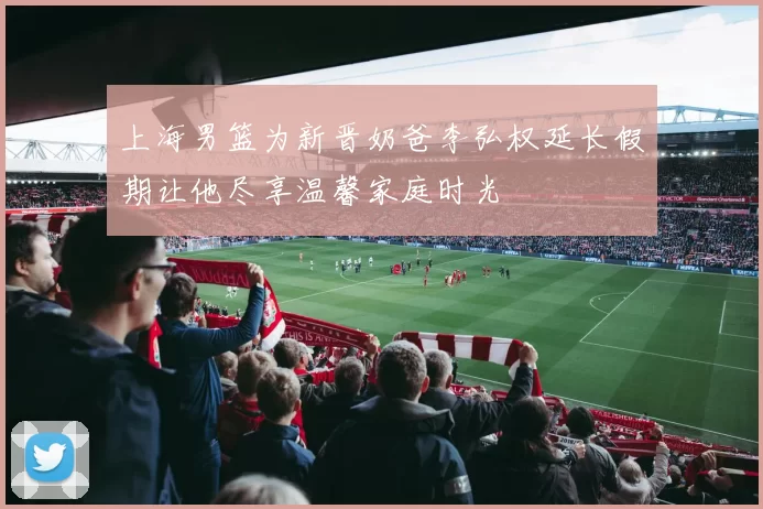 上海男篮为新晋奶爸李弘权延长假期让他尽享温馨家庭时光