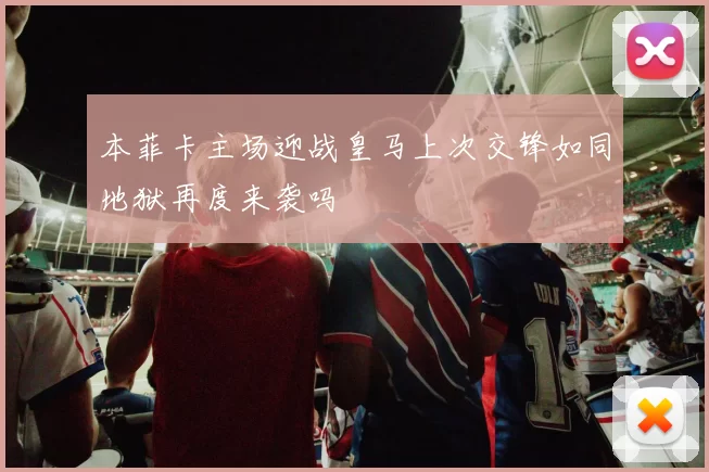本菲卡主场迎战皇马上次交锋如同地狱再度来袭吗