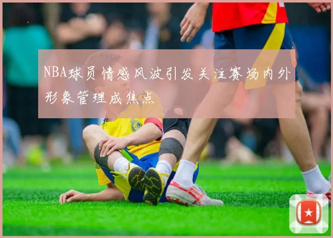 NBA球员情感风波引发关注赛场内外形象管理成焦点