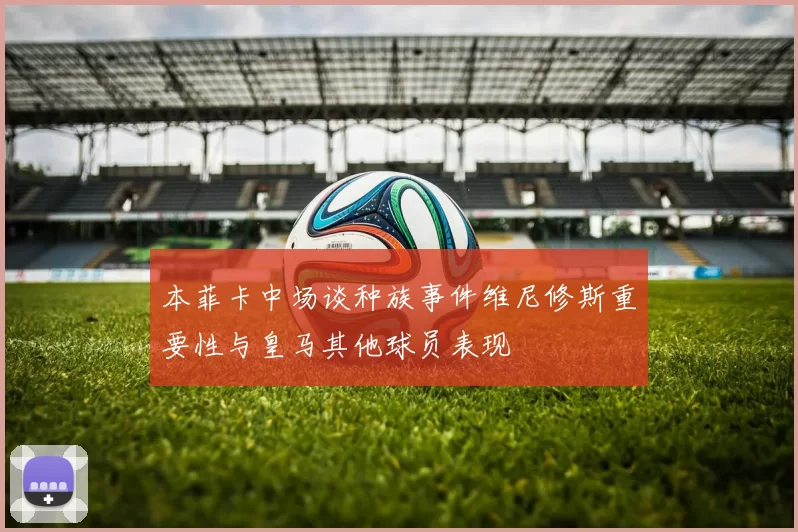 本菲卡中场谈种族事件维尼修斯重要性与皇马其他球员表现