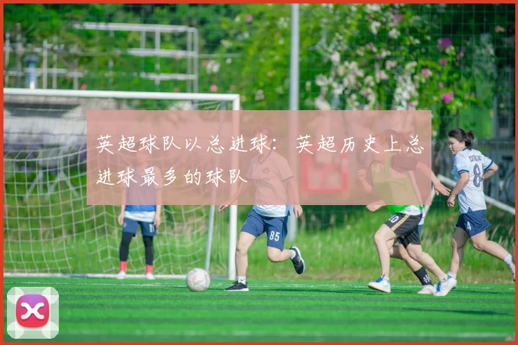 英超球队以总进球：英超历史上总进球最多的球队