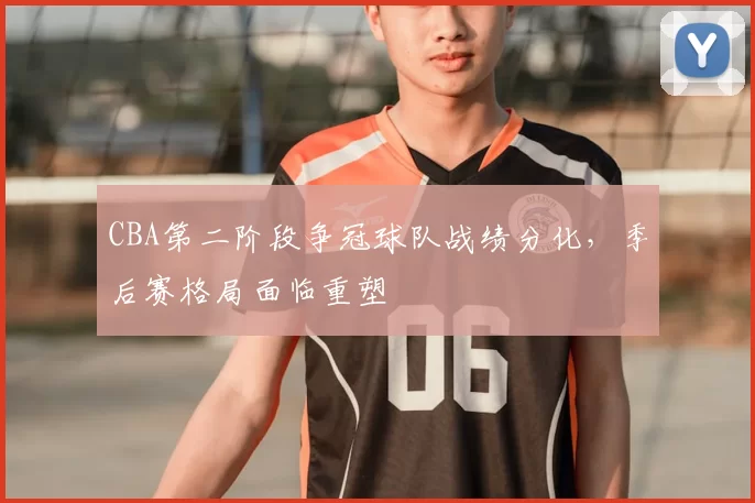 CBA第二阶段争冠球队战绩分化，季后赛格局面临重塑