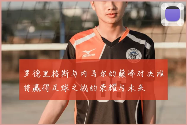 罗德里格斯与内马尔的巅峰对决谁将赢得足球之战的荣耀与未来