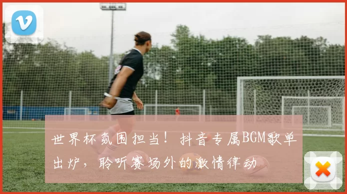 世界杯氛围担当!抖音专属BGM歌单出炉,聆听赛场外的激情律动