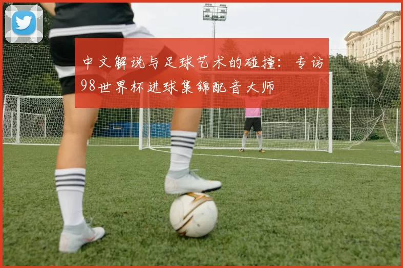 中文解说与足球艺术的碰撞:专访98世界杯进球集锦配音大师
