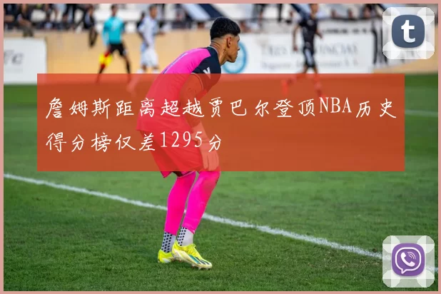 詹姆斯距离超越贾巴尔登顶NBA历史得分榜仅差1295分