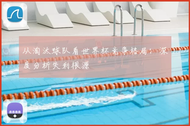 从淘汰球队看世界杯竞争格局：深度分析失利根源