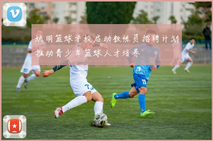 姚明篮球学校启动教练员招聘计划推动青少年篮球人才培养