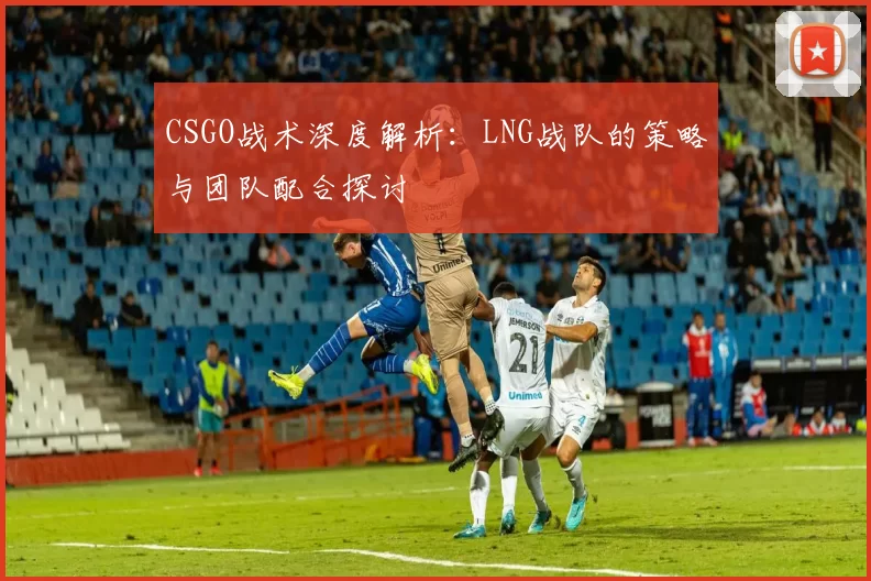 CSGO战术深度解析：LNG战队的策略与团队配合探讨