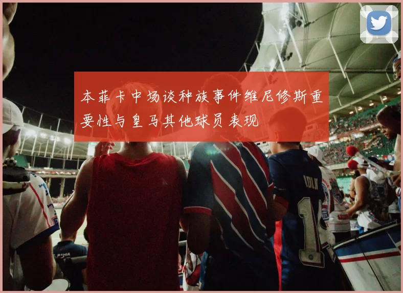 本菲卡中场谈种族事件维尼修斯重要性与皇马其他球员表现