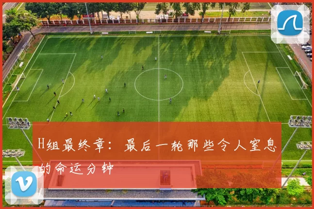H组最终章:最后一轮那些令人窒息的命运分钟