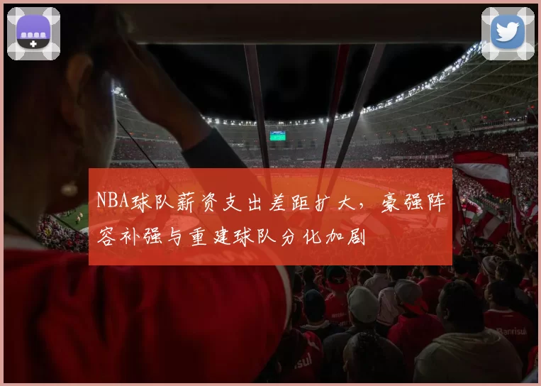 NBA球队薪资支出差距扩大，豪强阵容补强与重建球队分化加剧