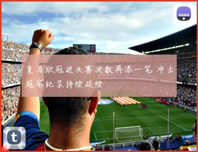 皇马欧冠进决赛次数再添一笔 冲击冠军纪录持续延续