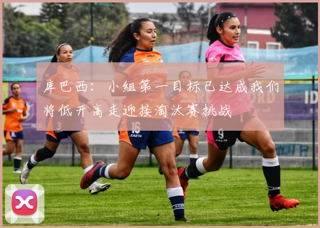 库巴西:小组第一目标已达成我们将低开高走迎接淘汰赛挑战