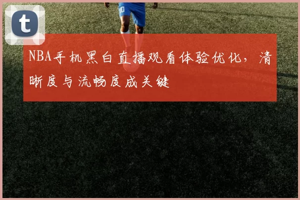 NBA手机黑白直播观看体验优化,清晰度与流畅度成关键
