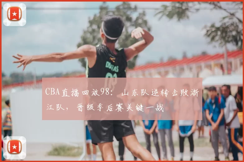 CBA直播回放98：山东队逆转击败浙江队，晋级季后赛关键一战