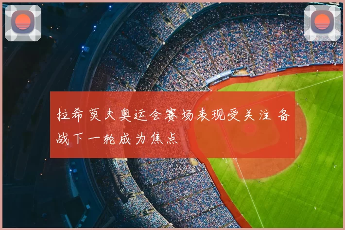 拉希莫夫奥运会赛场表现受关注 备战下一轮成为焦点