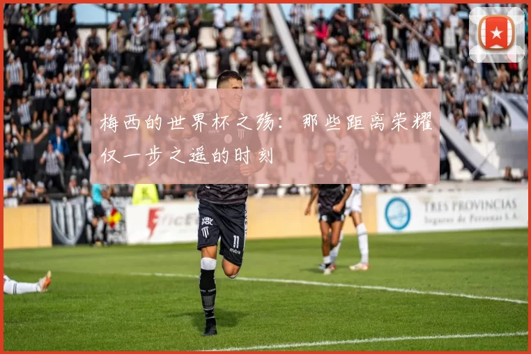 梅西的世界杯之殇：那些距离荣耀仅一步之遥的时刻