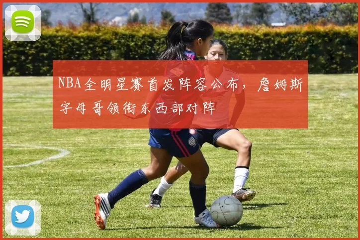 NBA全明星赛首发阵容公布，詹姆斯字母哥领衔东西部对阵