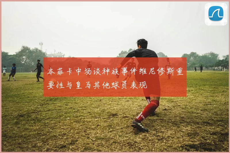 本菲卡中场谈种族事件维尼修斯重要性与皇马其他球员表现