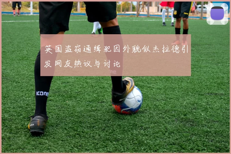 英国盗窃通缉犯因外貌似杰拉德引发网友热议与讨论